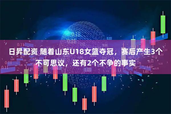 日昇配资 随着山东U18女篮夺冠，赛后产生3个不可思议，还有2个不争的事实