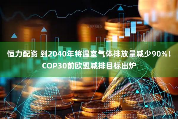 恒力配资 到2040年将温室气体排放量减少90%！COP30前欧盟减排目标出炉