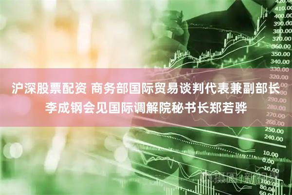 沪深股票配资 商务部国际贸易谈判代表兼副部长李成钢会见国际调解院秘书长郑若骅