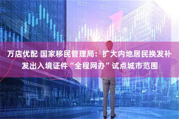万店优配 国家移民管理局：扩大内地居民换发补发出入境证件“全程网办”试点城市范围