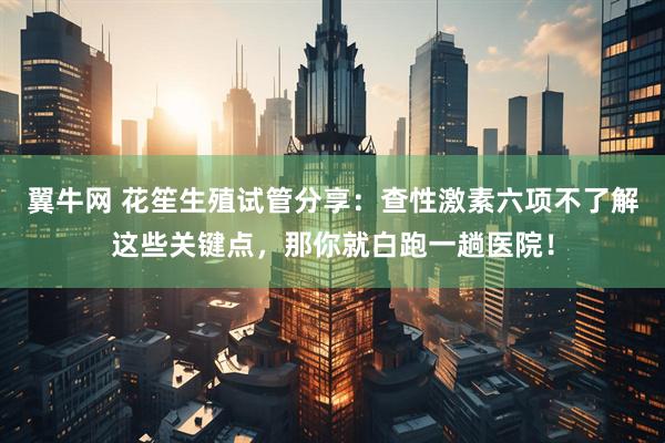 翼牛网 花笙生殖试管分享：查性激素六项不了解这些关键点，那你就白跑一趟医院！