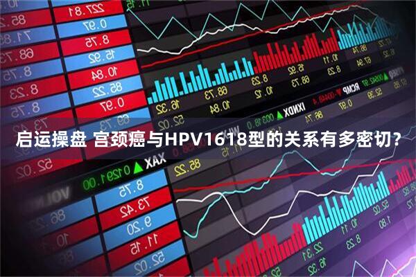 启运操盘 宫颈癌与HPV1618型的关系有多密切？