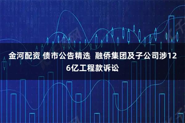 金河配资 债市公告精选  融侨集团及子公司涉126亿工程款诉讼