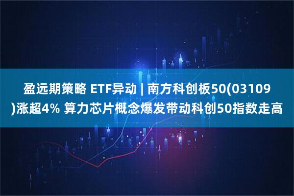 盈远期策略 ETF异动 | 南方科创板50(03109)涨超4% 算力芯片概念爆发带动科创50指数走高