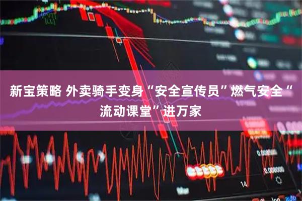 新宝策略 外卖骑手变身“安全宣传员”燃气安全“流动课堂”进万家