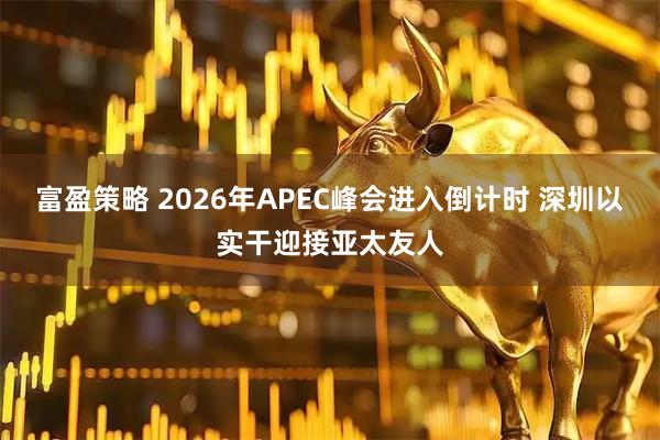 富盈策略 2026年APEC峰会进入倒计时 深圳以实干迎接亚太友人