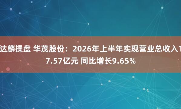 达麟操盘 华茂股份：2026年上半年实现营业总收入17.57亿元 同比增长9.65%